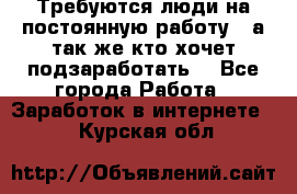 Требуются люди на постоянную работу,  а так же кто хочет подзаработать! - Все города Работа » Заработок в интернете   . Курская обл.